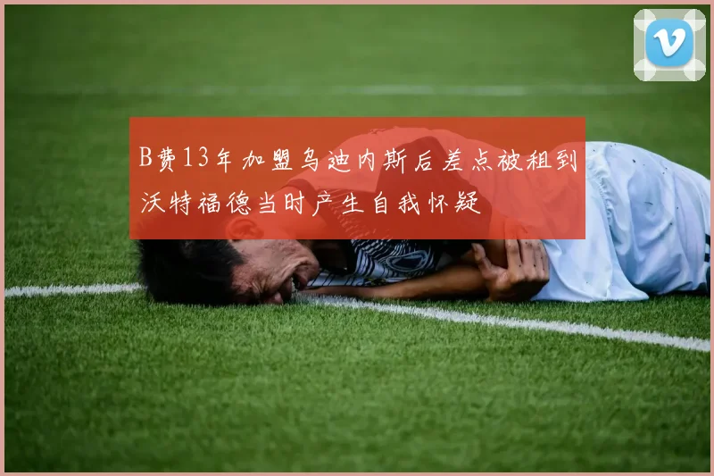 B费13年加盟乌迪内斯后差点被租到沃特福德当时产生自我怀疑