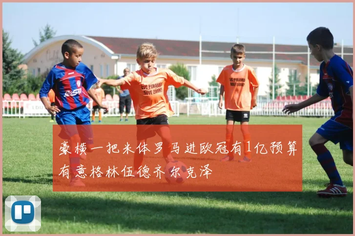 豪横一把米体罗马进欧冠有1亿预算有意格林伍德齐尔克泽