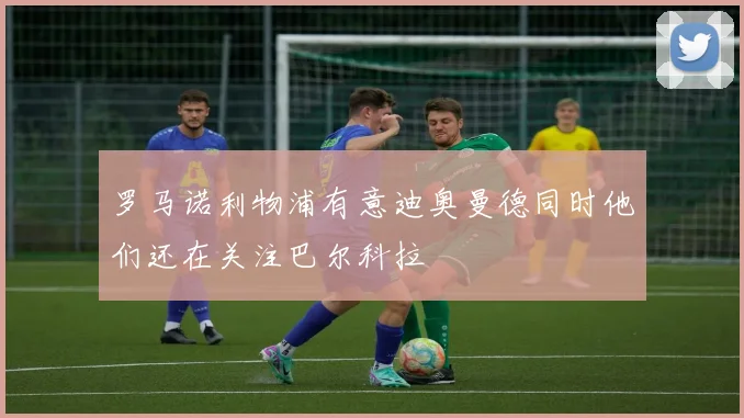 罗马诺利物浦有意迪奥曼德同时他们还在关注巴尔科拉
