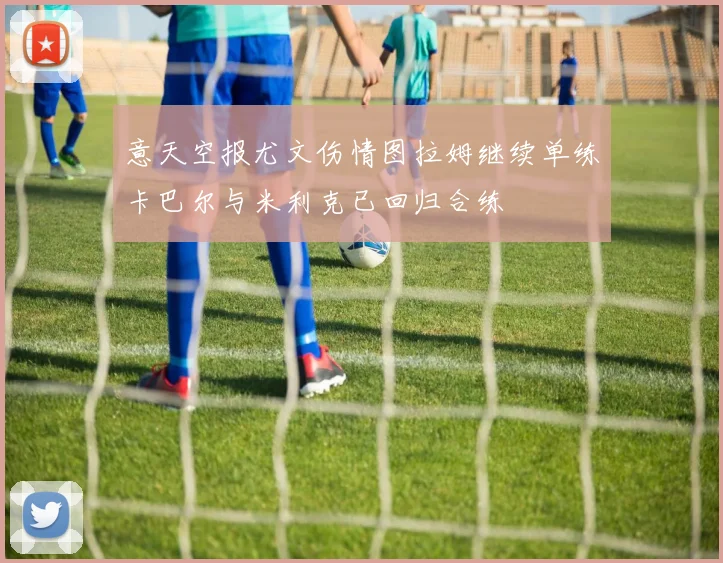 意天空报尤文伤情图拉姆继续单练卡巴尔与米利克已回归合练