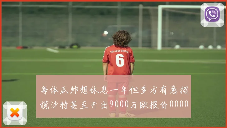 每体瓜帅想休息一年但多方有意招揽沙特甚至开出9000万欧报价0000644
