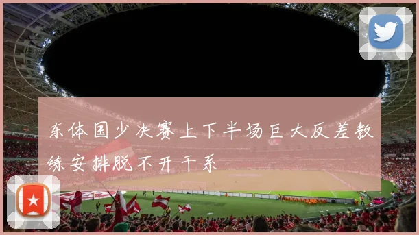 东体国少决赛上下半场巨大反差教练安排脱不开干系
